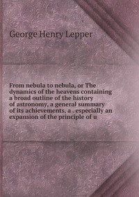 From nebula to nebula, or The dynamics of the heavens containing a broad outline of the history of astronomy, a general summary of its achievements, a . especially an expansion of the princip