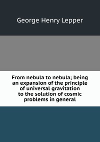 From nebula to nebula; being an expansion of the principle of universal gravitation to the solution of cosmic problems in general