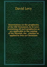 Dissertations on the prophecies of the Old Testament, by D. Levi: containing all such prophecies as are applicable to the coming of the Messiah, the . whether so applied by Jews or Christians