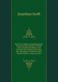 The Prose Works of Jonathan Swift: Essays On the Portraits of Swift, by Sir Frederick Falkiner, and On Swift and Stella, by the Very Rev. the Dean of . Jackson, and a General Index, Comp. by 