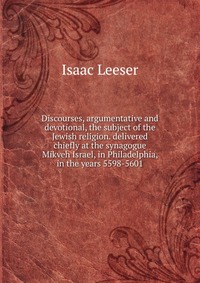 Discourses, argumentative and devotional, the subject of the Jewish religion. delivered chiefly at the synagogue Mikveh Israel, in Philadelphia, in the years 5598-5601