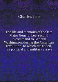 The life and memoirs of the late Major General Lee, second in command to General Washington, during the American revolution, to which are added, his political and military essays