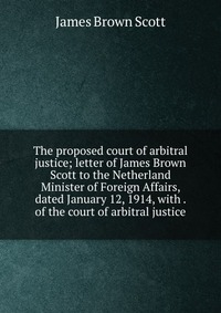 The proposed court of arbitral justice; letter of James Brown Scott to the Netherland Minister of Foreign Affairs, dated January 12, 1914, with . of the court of arbitral justice