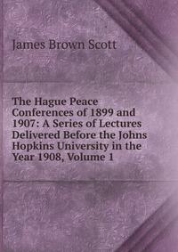 The Hague Peace Conferences of 1899 and 1907: A Series of Lectures Delivered Before the Johns Hopkins University in the Year 1908, Volume 1