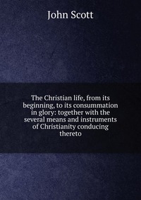 The Christian life, from its beginning, to its consummation in glory: together with the several means and instruments of Christianity conducing thereto