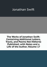 The Works of Jonathan Swift: Containing Additional Letters, Tracts, and Poems Not Hitherto Published; with Notes and a Life of the Author, Volume 17