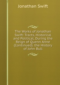 The Works of Jonathan Swift: Tracts, Historical and Political, During the Reign of Quenn Anne (Continued). the History of John Bull