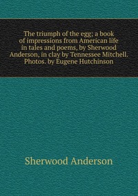 The triumph of the egg; a book of impressions from American life in tales and poems, by Sherwood Anderson, in clay by Tennessee Mitchell. Photos. by Eugene Hutchinson