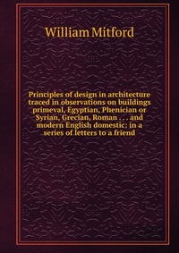 Principles of design in architecture traced in observations on buildings primeval, Egyptian, Phenician or Syrian, Grecian, Roman . . . and modern English domestic: in a series of letters to a