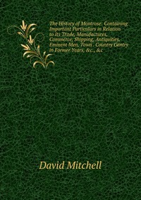 The History of Montrose: Containing Important Particulars in Relation to Its Trade, Manufactures, Commerce, Shipping, Antiquities, Eminent Men, Town . Country Gentry in Former Years, &c.,