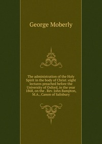 The administration of the Holy Spirit in the body of Christ: eight lectures preached before the University of Oxford, in the year 1868, on the . Rev. John Bampton, M.A., Canon of Salisbury