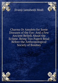 Charms Or Amulets for Some Diseases of the Eye: And a Few Ancient Beliefs About the Eclipse. Being Two Papers Read Before the Anthropological Society of Bombay