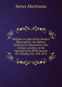 Religion As Affected by Modern Materialism: An Address Delivered in Manchester New College, London, at the Opening of Its 89Th Session On Tuesday Oct. 6Th 1874