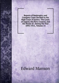 Reports of Bankruptcy and Company Cases Decided in the High Court of Justice: The Court of Appeal, the Privy Council, and the House of . During the Year 1894-1914., Volume 14