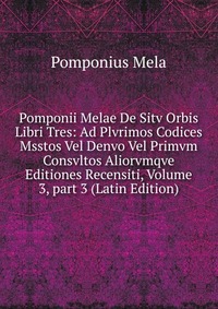 Pomponii Melae De Sitv Orbis Libri Tres: Ad Plvrimos Codices Msstos Vel Denvo Vel Primvm Consvltos Aliorvmqve Editiones Recensiti, Volume 3, part 3 (Latin Edition)