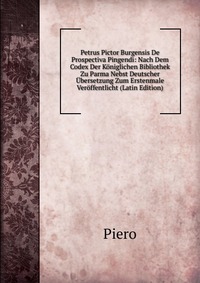 Petrus Pictor Burgensis De Prospectiva Pingendi: Nach Dem Codex Der Koniglichen Bibliothek Zu Parma Nebst Deutscher Ubersetzung Zum Erstenmale Veroffentlicht (Latin Edition)