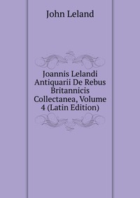 Joannis Lelandi Antiquarii De Rebus Britannicis Collectanea, Volume 4 (Latin Edition)