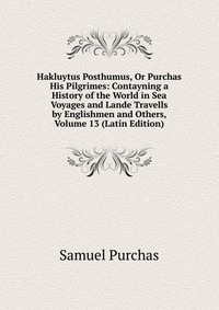 Hakluytus Posthumus, Or Purchas His Pilgrimes: Contayning a History of the World in Sea Voyages and Lande Travells by Englishmen and Others, Volume 13 (Latin Edition)