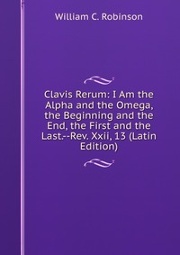 Clavis Rerum: I Am the Alpha and the Omega, the Beginning and the End, the First and the Last.--Rev. Xxii, 13 (Latin Edition)