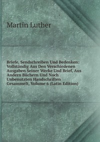 Briefe, Sendschreiben Und Bedenken: Vollstandig Aus Den Verschiedenen Ausgaben Seiner Werke Und Brief, Aus Andern Buchern Und Noch Unbenutzten Handschriften Gesammelt, Volume 6 (Latin Edition