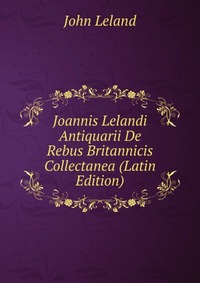 Joannis Lelandi Antiquarii De Rebus Britannicis Collectanea (Latin Edition)