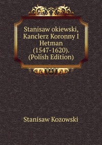 Stanisaw okiewski, Kanclerz Koronny I Hetman (1547-1620). (Polish Edition)