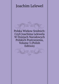 Polska Wiekow Srednich: Czyli Joachima Lelewela W Dziejach Narodowych Polskich Postrzezenia, Volume 3 (Polish Edition)