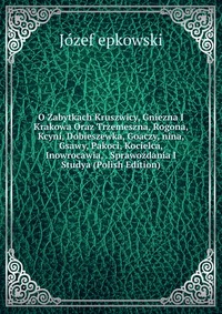 O Zabytkach Kruszwicy, Gniezna I Krakowa Oraz Trzemeszna, Rogona, Kcyni, Dobieszewka, Goaczy, nina, Gsawy, Pakoci, Kocielca, Inowrocawia, . Sprawozdania I Studya (Polish Edition)