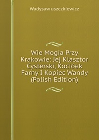 Wie Mogia Przy Krakowie: Jej Klasztor Cysterski, Kocioek Farny I Kopiec Wandy (Polish Edition)