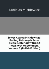 Zywot Adama Mickiewicza: Podlug Zebranych Przez Siebie Materialow Oraz Z Wlasnych Wspomnien, Volume 3 (Polish Edition)