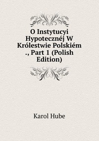 O Instytucyi Hypotecznej W Krolestwie Polskiem ., Part 1 (Polish Edition)