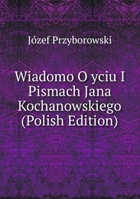 Wiadomo O yciu I Pismach Jana Kochanowskiego (Polish Edition)