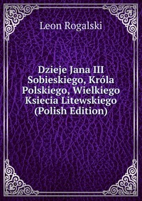 Dzieje Jana III Sobieskiego, Krola Polskiego, Wielkiego Ksiecia Litewskiego (Polish Edition)