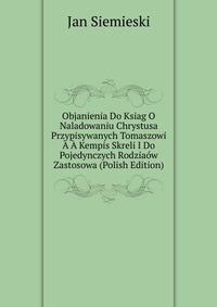 Objanienia Do Ksiag O Naladowaniu Chrystusa Przypisywanych Tomaszowi A A Kempis Skreli I Do Pojedynczych Rodziaow Zastosowa (Polish Edition)