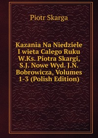 Kazania Na Niedziele I wieta Calego Ruku W.Ks. Piotra Skargi, S.J. Nowe Wyd. J.N. Bobrowicza, Volumes 1-3 (Polish Edition)