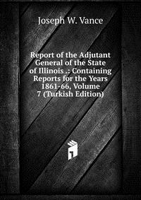 Report of the Adjutant General of the State of Illinois .: Containing Reports for the Years 1861-66, Volume 7 (Turkish Edition)