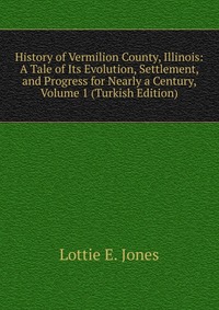 History of Vermilion County, Illinois: A Tale of Its Evolution, Settlement, and Progress for Nearly a Century, Volume 1 (Turkish Edition)