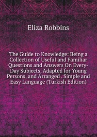 The Guide to Knowledge: Being a Collection of Useful and Familiar Questions and Answers On Every-Day Subjects, Adapted for Young Persons, and Arranged . Simple and Easy Language (Turkish Edit