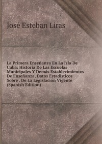 La Primera Ensenanza En La Isla De Cuba: Historia De Las Escuelas Municipales Y Demas Establecimientos De Ensenanza, Datos Estadisticos Sobre . De La Legislacion Vigente (Spanish Edition)