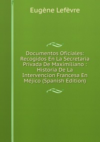 Documentos Oficiales: Recogidos En La Secretaria Privada De Maximiliano : Historia De La Intervencion Francesa En Mejico (Spanish Edition)