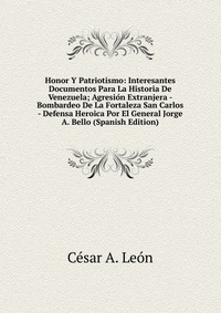 Honor Y Patriotismo: Interesantes Documentos Para La Historia De Venezuela; Agresion Extranjera - Bombardeo De La Fortaleza San Carlos - Defensa Heroica Por El General Jorge A. Bello (Spanish