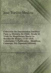 Coleccion De Documentos Ineditos Para La Historia De Chile, Desde El Viaje De Magallanes Hasta La Batalla De Maipo, 1518-1818. Colectados Y Publicados . Mendoza, Camargo, Etc (Spanish Edition