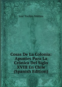 Cosas De La Colonia: Apuntes Para La Cronica Del Siglo XVIII En Chile (Spanish Edition)