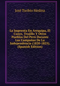 La Imprenta En Arequipa, El Cuzco, Trujillo Y Otros Pueblos Del Peru Durante Las Campanas De La Independencia (1820-1825). (Spanish Edition)