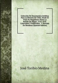 Coleccion De Documentos Ineditos Para La Historia De Chile, Desde El Viaje De Magallanes Hasta La Batalla De Maipo, 1518-1818. Colectados Y Publicados . Y Hurtado De Mendoza (Spanish Edition)