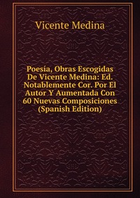 Poesia, Obras Escogidas De Vicente Medina: Ed. Notablemente Cor. Por El Autor Y Aumentada Con 60 Nuevas Composiciones (Spanish Edition)