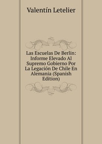 Las Escuelas De Berlin: Informe Elevado Al Supremo Gobierno Por La Legacion De Chile En Alemania (Spanish Edition)