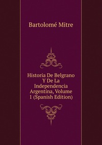 Historia De Belgrano Y De La Independencia Argentina, Volume 1 (Spanish Edition)