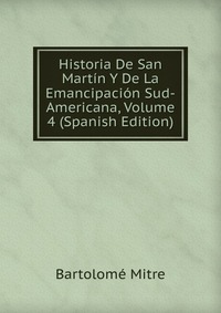 Historia De San Martin Y De La Emancipacion Sud-Americana, Volume 4 (Spanish Edition)