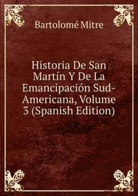 Historia De San Martin Y De La Emancipacion Sud-Americana, Volume 3 (Spanish Edition)